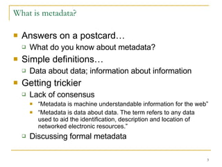 What is metadata? Answers on a postcard… What do you know about metadata?  Simple definitions… Data about data; information about information Getting trickier Lack of consensus “ Metadata is machine understandable information for the web”  “ Metadata is data about data. The term refers to any data used to aid the identification, description and location of networked electronic resources.”  Discussing formal metadata 