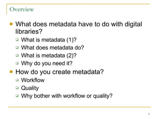 Overview What does metadata have to do with digital libraries? What is metadata (1)? What does metadata do? What is metadata (2)? Why do you need it? How do you create metadata? Workflow Quality Why bother with workflow or quality? 