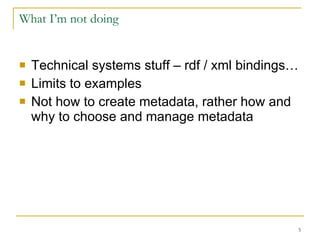 What I’m not doing Technical systems stuff – rdf / xml bindings… Limits to examples Not how to create metadata, rather how and why to choose and manage metadata 