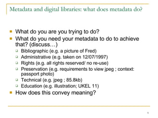 Metadata and digital libraries: what does metadata do? What do you are you trying to do? What do you need your metadata to do to achieve that? (discuss…) Bibliographic (e.g. a picture of Fred) Administrative (e.g. taken on 12/07/1997) Rights (e.g. all rights reserved/ no re-use) Preservation (e.g. requirements to view jpeg ; context: passport photo) Technical (e.g. jpeg ; 85.8kb) Education (e.g. illustration; UKEL 11) How does this convey meaning? 