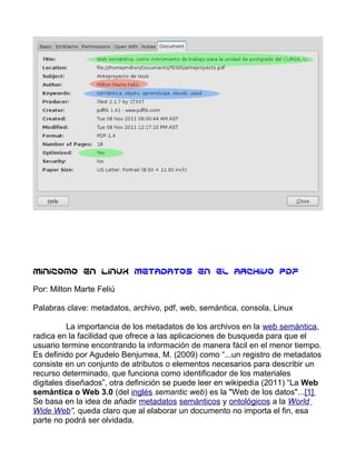 Minicomo en LinuX Metadatos en el archivo pdf

Por: Milton Marte Feliú

Palabras clave: metadatos, archivo, pdf, web, semántica, consola, Linux

          La importancia de los metadatos de los archivos en la web semántica,
radica en la facilidad que ofrece a las aplicaciones de busqueda para que el
usuario termine encontrando la información de manera fácil en el menor tiempo.
Es definido por Agudelo Benjumea, M. (2009) como “...un registro de metadatos
consiste en un conjunto de atributos o elementos necesarios para describir un
recurso determinado, que funciona como identificador de los materiales
digitales diseñados”, otra definición se puede leer en wikipedia (2011) “La Web
semántica o Web 3.0 (del inglés semantic web) es la "Web de los datos"...[1]
Se basa en la idea de añadir metadatos semánticos y ontológicos a la World
Wide Web”, queda claro que al elaborar un documento no importa el fin, esa
parte no podrá ser olvidada.
 