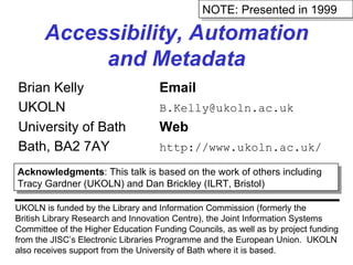 Accessibility, Automation and Metadata Brian Kelly Email UKOLN [email_address] University of Bath Web Bath, BA2 7AY http://www.ukoln.ac.uk/ UKOLN is funded by the Library and Information Commission (formerly the British Library Research and Innovation Centre), the Joint Information Systems Committee of the Higher Education Funding Councils, as well as by project funding from the JISC’s Electronic Libraries Programme and the European Union.  UKOLN also receives support from the University of Bath where it is based. Acknowledgments : This talk is based on the work of others including Tracy Gardner (UKOLN) and Dan Brickley (ILRT, Bristol) NOTE: Presented in 1999 
