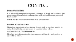 INTEROPERABILITY:
It is the ability of multiple systems with different H/W and S/W platforms, data
structures and interfaces to exchange data with minimal loss and content of
functionality.
Z39.50 protocol is commonly used for cross system search.
DIGITAL IDENTIFICATION:
Most of the metadata schemes include element such as standard number to
uniquely identify the work or object to which metadata refers.
ARCHIVING AND PRESERVATION:
Metadata is the key to ensuring that resources will survive and continue to
accessible in future.
 