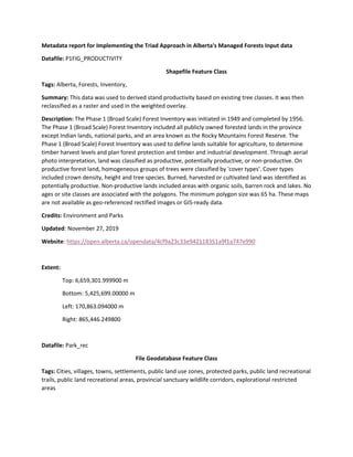 Metadata report for Implementing the Triad Approach in Alberta's Managed Forests Input data
Datafile: P1FIG_PRODUCTIVITY
Shapefile Feature Class
Tags: Alberta, Forests, Inventory,
Summary: This data was used to derived stand productivity based on existing tree classes. It was then
reclassified as a raster and used in the weighted overlay.
Description: The Phase 1 (Broad Scale) Forest Inventory was initiated in 1949 and completed by 1956.
The Phase 1 (Broad Scale) Forest Inventory included all publicly owned forested lands in the province
except Indian lands, national parks, and an area known as the Rocky Mountains Forest Reserve. The
Phase 1 (Broad Scale) Forest Inventory was used to define lands suitable for agriculture, to determine
timber harvest levels and plan forest protection and timber and industrial development. Through aerial
photo interpretation, land was classified as productive, potentially productive, or non-productive. On
productive forest land, homogeneous groups of trees were classified by 'cover types'. Cover types
included crown density, height and tree species. Burned, harvested or cultivated land was identified as
potentially productive. Non-productive lands included areas with organic soils, barren rock and lakes. No
ages or site classes are associated with the polygons. The minimum polygon size was 65 ha. These maps
are not available as geo-referenced rectified images or GIS-ready data.
Credits: Environment and Parks
Updated: November 27, 2019
Website: https://open.alberta.ca/opendata/4cf9a23c33e942118351a9f1a747e990
Extent:
Top: 6,659,301.999900 m
Bottom: 5,425,699.00000 m
Left: 170,863.094000 m
Right: 865,446.249800
Datafile: Park_rec
File Geodatabase Feature Class
Tags: Cities, villages, towns, settlements, public land use zones, protected parks, public land recreational
trails, public land recreational areas, provincial sanctuary wildlife corridors, explorational restricted
areas
 