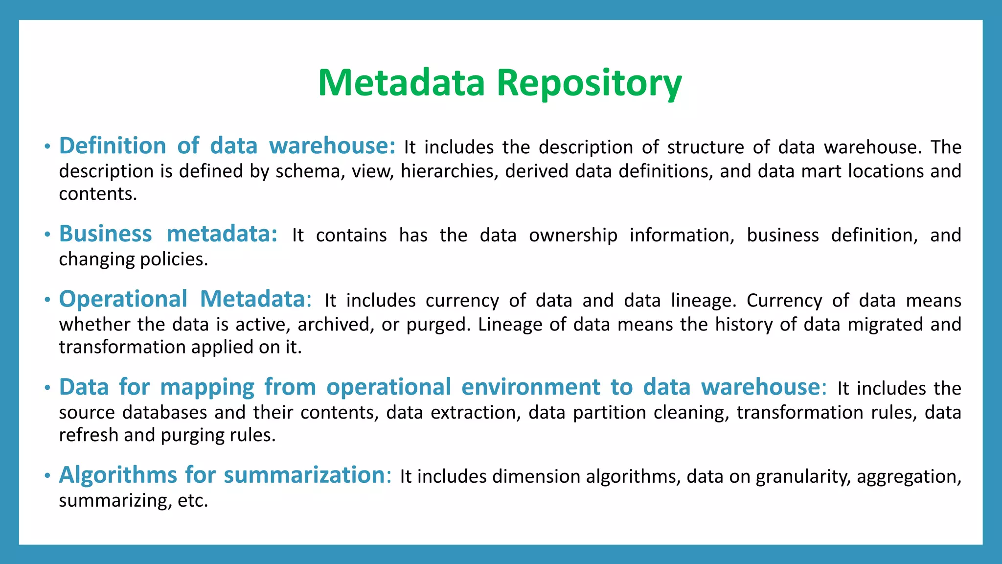 Metadata Repository
• Definition of data warehouse: It includes the description of structure of data warehouse. The
description is defined by schema, view, hierarchies, derived data definitions, and data mart locations and
contents.
• Business metadata: It contains has the data ownership information, business definition, and
changing policies.
• Operational Metadata: It includes currency of data and data lineage. Currency of data means
whether the data is active, archived, or purged. Lineage of data means the history of data migrated and
transformation applied on it.
• Data for mapping from operational environment to data warehouse: It includes the
source databases and their contents, data extraction, data partition cleaning, transformation rules, data
refresh and purging rules.
• Algorithms for summarization: It includes dimension algorithms, data on granularity, aggregation,
summarizing, etc.
 