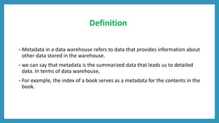 Definition
• Metadata in a data warehouse refers to data that provides information about
other data stored in the warehouse.
• we can say that metadata is the summarized data that leads us to detailed
data. In terms of data warehouse,
• For example, the index of a book serves as a metadata for the contents in the
book.
 