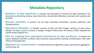 Metadata Repository
• Definition of data warehouse: It includes the description of structure of data warehouse. The
description is defined by schema, view, hierarchies, derived data definitions, and data mart locations and
contents.
• Business metadata: It contains has the data ownership information, business definition, and
changing policies.
• Operational Metadata: It includes currency of data and data lineage. Currency of data means
whether the data is active, archived, or purged. Lineage of data means the history of data migrated and
transformation applied on it.
• Data for mapping from operational environment to data warehouse: It includes the
source databases and their contents, data extraction, data partition cleaning, transformation rules, data
refresh and purging rules.
• Algorithms for summarization: It includes dimension algorithms, data on granularity, aggregation,
summarizing, etc.
 