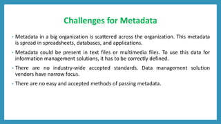 Challenges for Metadata
• Metadata in a big organization is scattered across the organization. This metadata
is spread in spreadsheets, databases, and applications.
• Metadata could be present in text files or multimedia files. To use this data for
information management solutions, it has to be correctly defined.
• There are no industry-wide accepted standards. Data management solution
vendors have narrow focus.
• There are no easy and accepted methods of passing metadata.
 