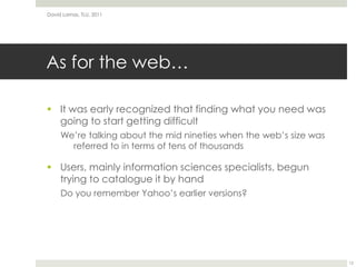As for the web…It was early recognized that finding what you need was going to start getting difficultWe’re talking about the mid nineties when the web’s size was referred to in terms of tens of thousandsUsers, mainly information sciences specialists, begun trying to catalogue it by handDo you remember Yahoo’s earlier versions?David Lamas, TLU, 201112