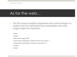 As for the web…The first search engines appeared and authors begun to realize that the metadata they embedded into web pages might be important<html><head><title>A web page</title><meta name=“keywords” content=“some, key, words” /><meta name=“description” content=“a summary” /></head><body>…David Lamas, TLU, 201113