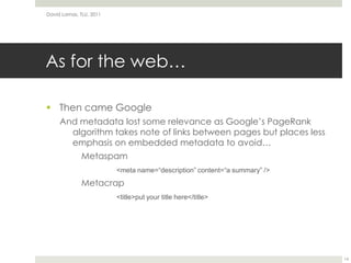 As for the web…Then came GoogleAnd metadata lost some relevance as Google’s PageRank algorithm takes note of links between pages but places less emphasis on embedded metadata to avoid…Metaspam<meta name=“description” content=“a summary” />Metacrap<title>put your title here</title>David Lamas, TLU, 201114