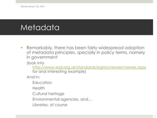 MetadataRemarkably, there has been fairly widespread adoption of metadata principles, specially in policy terms, namely in government(look into http://www.esd.org.uk/standards/egms/viewer/viewer.aspxfor and interesting example)And in:EducationHealthCultural heritageEnvironmental agencies, and…Libraries, of courseDavid Lamas, TLU, 201117