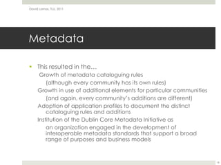 MetadataThis resulted in the… Growth of metadata cataloguing rules(although every community has its own rules)Growth in use of additional elements for particular communities(and again, every community’s additions are different)Adoption of application profiles to document the distinct cataloguing rules and additionsInstitution of the Dublin Core Metadata Initiative asan organization engaged in the development of interoperable metadata standards that support a broad range of purposes and business modelsDavid Lamas, TLU, 201118