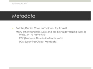 MetadataBut the Dublin Core isn’t alone, far from itMany other standards were and are being developed such as these, just to name two:RDF (Resource Description Framework)LOM (Learning Object Metadata)David Lamas, TLU, 201119