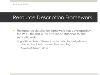 Resource Description FrameworkThe resource description framework was developed by the W3C, the RDF is the envisioned standard for the semantic webIts goal is to allow software to automatically navigate and reason about web content thus enabling…	A web of (linked) dataDavid Lamas, TLU, 201120