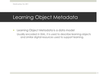 Learning Object MetadataLearning Object Metadata is a data modelUsually encoded in XML, it is used to describe learning objects and similar digital resources used to support learning.David Lamas, TLU, 201122