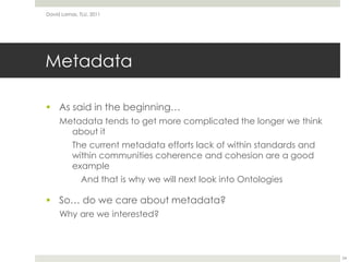 MetadataAs said in the beginning…Metadata tends to get more complicated the longer we think about itThe current metadata efforts lack of within standards and within communities coherence and cohesion are a good example	And that is why we will next look into OntologiesSo… do we care about metadata?Why are we interested?David Lamas, TLU, 201124