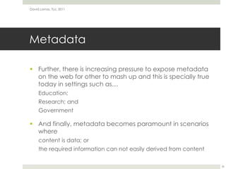 MetadataFurther, there is increasing pressure to expose metadata on the web for other to mash up and this is specially true today in settingssuch as…Education;Research; andGovernmentAnd finally, metadata becomes paramount in scenarios wherecontent is data; orthe required information can not easily derived from contentDavid Lamas, TLU, 201126