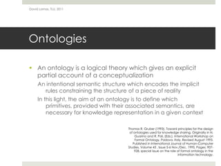 OntologiesAn ontology is a logical theory which gives an explicit partial account of a conceptualizationAn intentional semantic structure which encodes the implicit rules constraining the structure of a piece of realityIn this light, the aim of an ontology is to define which primitives, provided with their associated semantics, are necessary for knowledge representation in a given contextDavid Lamas, TLU, 2011Thomas R. Gruber (1993). Toward principles for the design of ontologies used for knowledge sharing. Originally in N. Guarino and R. Poli, (Eds.), International Workshop on Formal Ontology, Padova, Italy. Revised August 1993. Published in International Journal of Human-Computer Studies, Volume 43 , Issue 5-6 Nov./Dec. 1995, Pages: 907-928, special issue on the role of formal ontology in the information technology. 