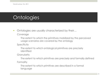 OntologiesOntologies are usually characterized by their…CoverageThe extent to which the primitives mobilized by the perceived usage scenarios are covered by the ontologySpecificityThe extent to which ontological primitives are precisely identifiedGranularityThe extent to which primitives are precisely and formally definedFormalityThe extent to which primitives are described in a formal languageDavid Lamas, TLU, 201130