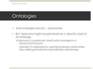 OntologiesAnd ontologies are not… taxonomiesBut  taxonomy might be perceived as a  specific case of an ontologyA taxonomy is a particular classification arranged in a hierarchical structureTypically it is organized by supertype/subtype relationships also called generalization/specialization relationshipsDavid Lamas, TLU, 201131