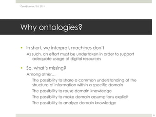 Why ontologies?In short, we interpret, machines don’tAs such, an effort must be undertaken in order to support adequate usage of digital resourcesSo, what’s missing?Among other…	The possibility to share a common understanding of the structure of information within a specific domain	The possibility to reuse domain knowledge	The possibility to make domain assumptions explicitThe possibility to analyze domain knowledgeDavid Lamas, TLU, 201135