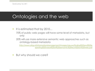 Ontologies and the webIt is estimated that by 2010…70% of public web pages will have some level of metadata, but only20% will use more extensive semantic web approaches such as ontology-based metadataBut why should we care?David Lamas, TLU, 201136http://www.afsg.nl/InformationManagement/images/nieuws/finding%20and%20exploiting%20value%20of%20semantic%20tech%20on%20web.pdf