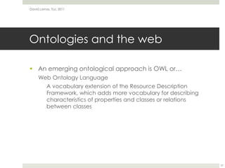 Ontologies and the webAn emerging ontological approach is OWL or…Web Ontology LanguageA vocabulary extension of the Resource Description Framework, which adds more vocabulary for describing characteristics of properties and classes or relations between classesDavid Lamas, TLU, 201137