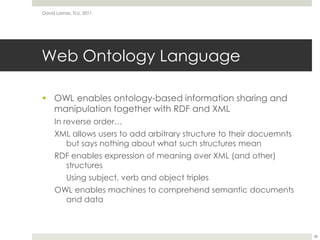 Web Ontology LanguageOWL enables ontology-based information sharing and manipulation together with RDF and XMLIn reverse order…XML allows users to add arbitrary structure to their docuemnts but says nothing about what such structures meanRDF enables expression of meaning over XML (and other) structuresUsing subject, verb and object triplesOWL enables machines to comprehend semantic documents and dataDavid Lamas, TLU, 201138