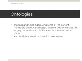 OntologiesThis said and while addressing some of the current metadata efforts weaknesses, present-day ontologies still largely depend on explicit human intervention to be usefulAnd that is why we will next look into folksonomiesDavid Lamas, TLU, 201140