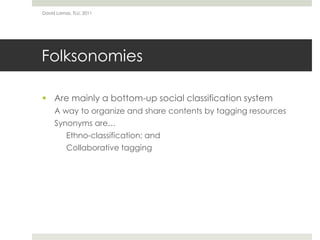 FolksonomiesAre mainly a bottom-up social classification systemA way to organize and share contents by tagging resourcesSynonyms are…Ethno-classification; andCollaborative taggingDavid Lamas, TLU, 2011