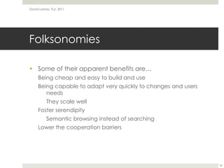 FolksonomiesSome of their apparent benefits are…Being cheap and easy to build and useBeing capable to adapt very quickly to changes and users needsThey scale wellFoster serendipitySemantic browsing instead of searchingLower the cooperation barriersDavid Lamas, TLU, 201145