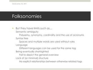 FolksonomiesBut they have limits such as…Semantic ambiguityPolysemy, synonymy, cardinality and the use of acronymsSyntax freeSpaces and multiple words are used without rulesLanguageDifferent languages can be used for the same tagBeing eventually shortsightedFail to depict the general overviewLack of (or minimal) structureNo explicit relationships between otherwise related tagsDavid Lamas, TLU, 201146