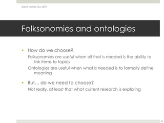 Folksonomies and ontologiesHow do we choose?Folksonomies are useful when all that is needed is the ability to link items to topicsOntologies are useful when what is needed is to formally define meaningBut… do we need to choose?Not really, at least that what current research is exploringDavid Lamas, TLU, 201148