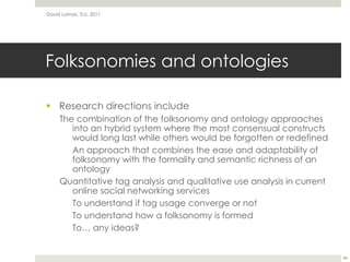 Folksonomies and ontologiesResearch directions includeThe combination of the folksonomy and ontology approaches into an hybrid system where the most consensual constructs would long last while others would be forgotten or redefinedAn approach that combines the ease and adaptability of folksonomy with the formality and semantic richness of an ontologyQuantitative tag analysis and qualitative use analysis in current online social networking servicesTo understand if tag usage converge or notTo understand how a folksonomy is formedTo… any ideas?David Lamas, TLU, 201149