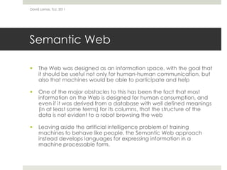 Semantic WebThe Web was designed as an information space, with the goal that it should be useful not only for human-human communication, but also that machines would be able to participate and helpOne of the major obstacles to this has been the fact that most information on the Web is designed for human consumption, and even if it was derived from a database with well defined meanings (in at least some terms) for its columns, that the structure of the data is not evident to a robot browsing the webLeaving aside the artificial intelligence problem of training machines to behave like people, the Semantic Web approach instead develops languages for expressing information in a machine processable form.David Lamas, TLU, 2011
