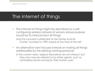 The internet of thingsThe internet of things might be described as a self-configuring wireless network of sensors whose purpose would be to interconnect all thingsAnd the concept is attributed to the former Auto-ID Center, founded in 1999, based at the time at the MITAn alternative viewfocuses instead on making all things addressable by the existing naming protocolsIn the current vision, objects themselves do not interact, but they may now be referred to by other agents, such as centralized servers acting for their human usersDavid Lamas, TLU, 2011