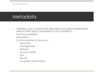 MetadataLiterally, a set of data that describes and gives information about other data, metadata in our context is:Machine readableDescriptiveFor the purposes of resource…	Discovery	ManagementDeliveryAccess controlUse	Re-useLong term preservationDavid Lamas, TLU, 20116
