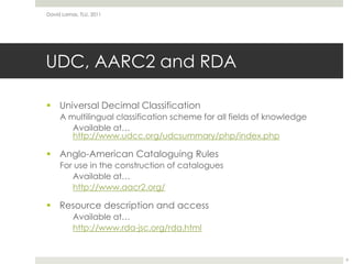 UDC, AARC2 and RDAUniversal Decimal ClassificationA multilingual classification scheme for all fields of knowledge	Available at… http://www.udcc.org/udcsummary/php/index.phpAnglo-American Cataloguing RulesFor use in the construction of cataloguesAvailable at…http://www.aacr2.org/Resource description and accessAvailable at…http://www.rda-jsc.org/rda.htmlDavid Lamas, TLU, 20119