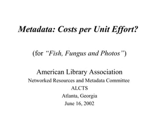 Metadata: Costs per Unit Effort?
(for “Fish, Fungus and Photos”)
American Library Association
Networked Resources and Metadata Committee
ALCTS
Atlanta, Georgia
June 16, 2002
 