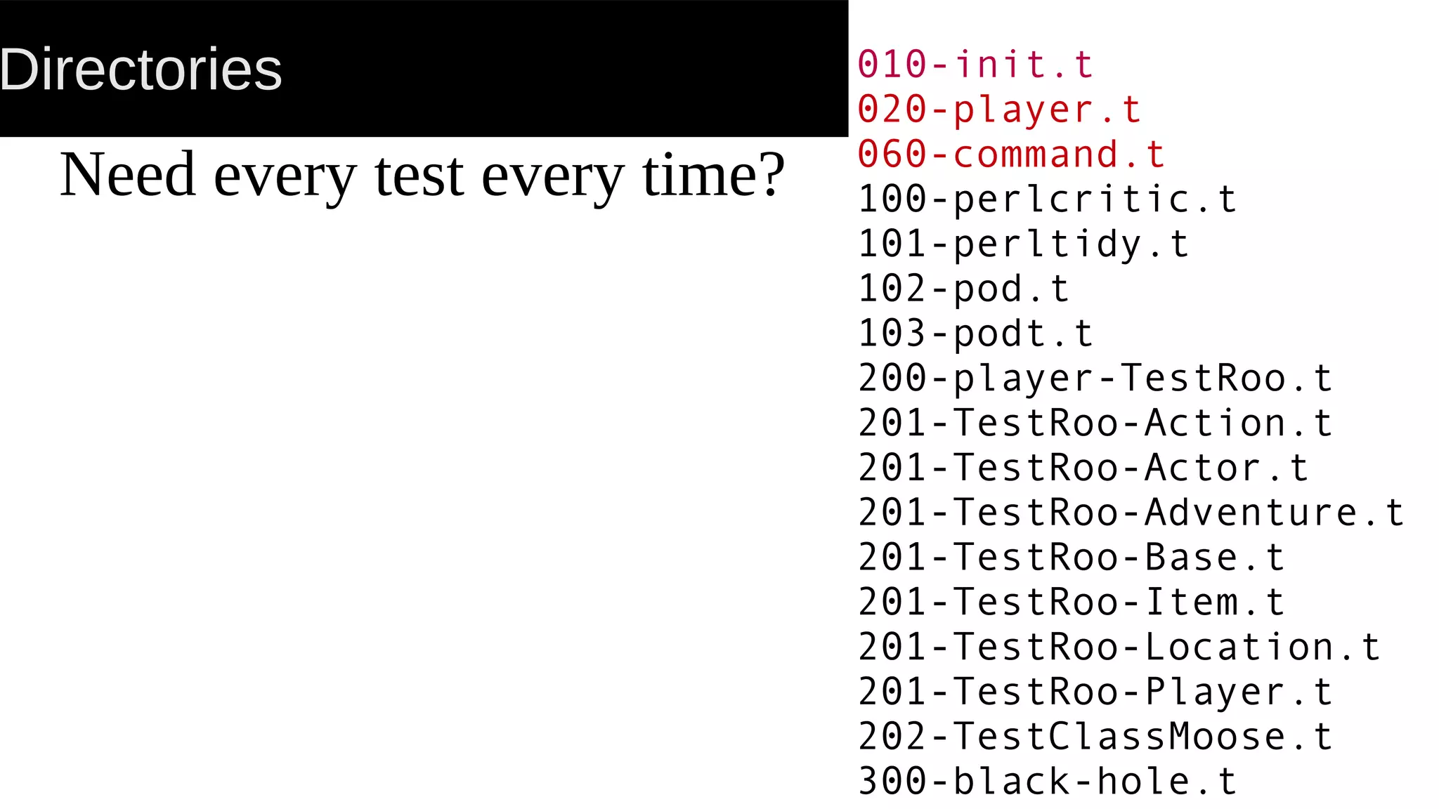 Directories
Need every test every time?
010-init.t
020-player.t
060-command.t
100-perlcritic.t
101-perltidy.t
102-pod.t
103-podt.t
200-player-TestRoo.t
201-TestRoo-Action.t
201-TestRoo-Actor.t
201-TestRoo-Adventure.t
201-TestRoo-Base.t
201-TestRoo-Item.t
201-TestRoo-Location.t
201-TestRoo-Player.t
202-TestClassMoose.t
300-black-hole.t
 