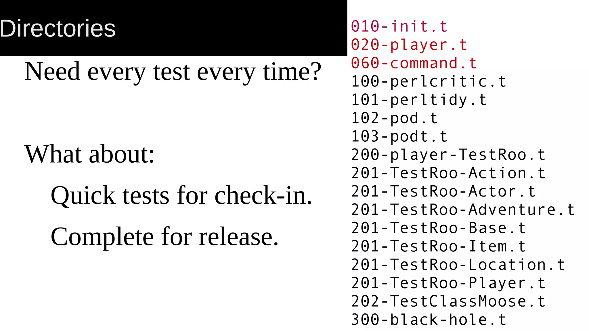 Directories
Need every test every time?
What about:
Quick tests for check-in.
Complete for release.
010-init.t
020-player.t
060-command.t
100-perlcritic.t
101-perltidy.t
102-pod.t
103-podt.t
200-player-TestRoo.t
201-TestRoo-Action.t
201-TestRoo-Actor.t
201-TestRoo-Adventure.t
201-TestRoo-Base.t
201-TestRoo-Item.t
201-TestRoo-Location.t
201-TestRoo-Player.t
202-TestClassMoose.t
300-black-hole.t
 