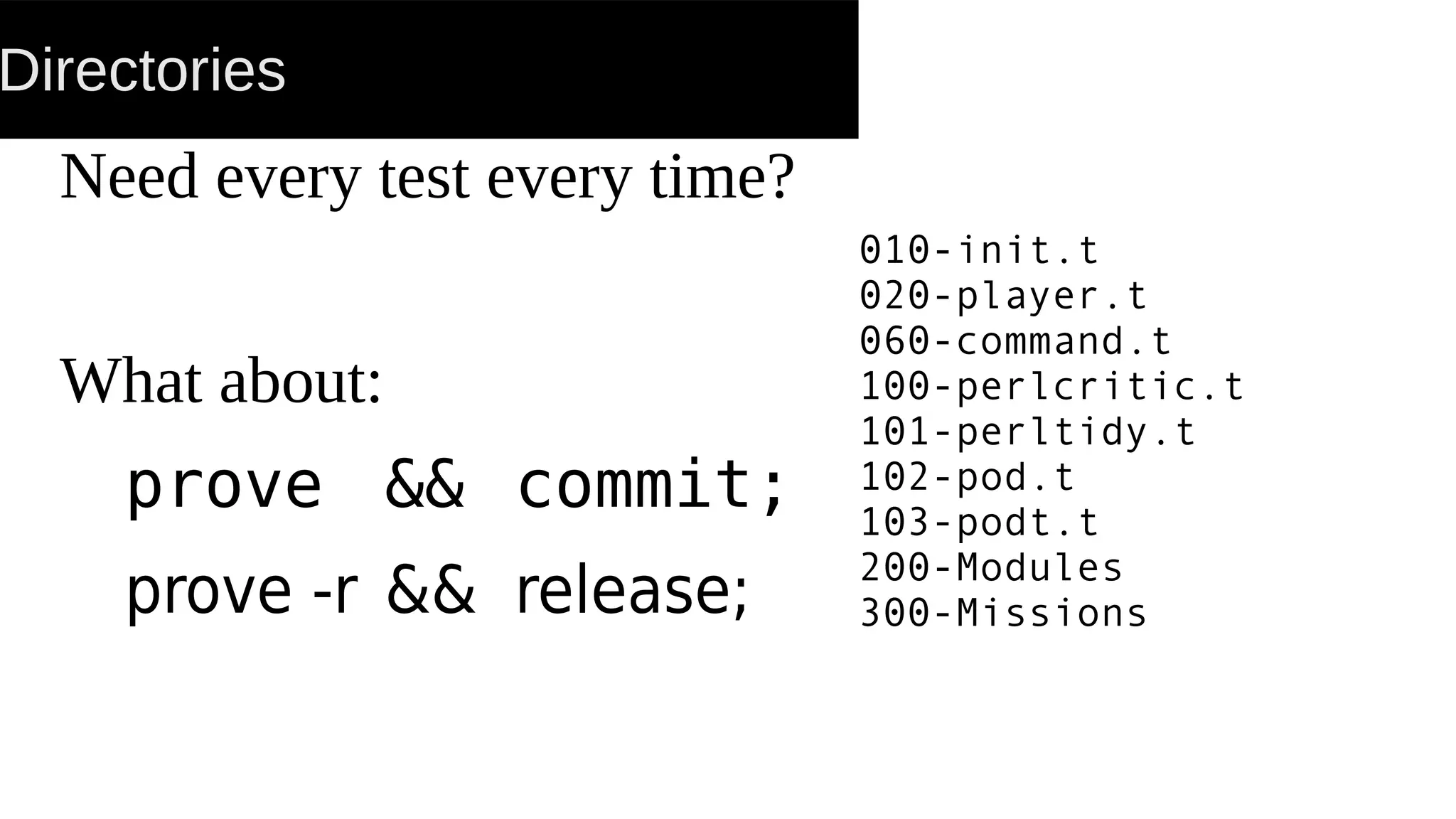 Directories
Need every test every time?
What about:
prove && commit;
prove -r && release;
010-init.t
020-player.t
060-command.t
100-perlcritic.t
101-perltidy.t
102-pod.t
103-podt.t
200-Modules
300-Missions
 
