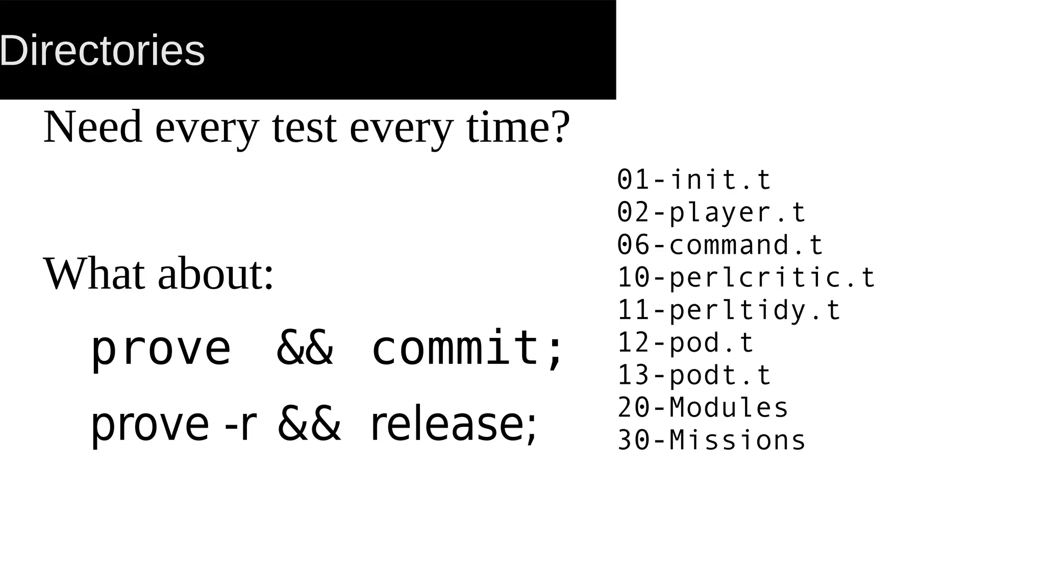 Directories
Need every test every time?
What about:
prove && commit;
prove -r && release;
01-init.t
02-player.t
06-command.t
10-perlcritic.t
11-perltidy.t
12-pod.t
13-podt.t
20-Modules
30-Missions
 