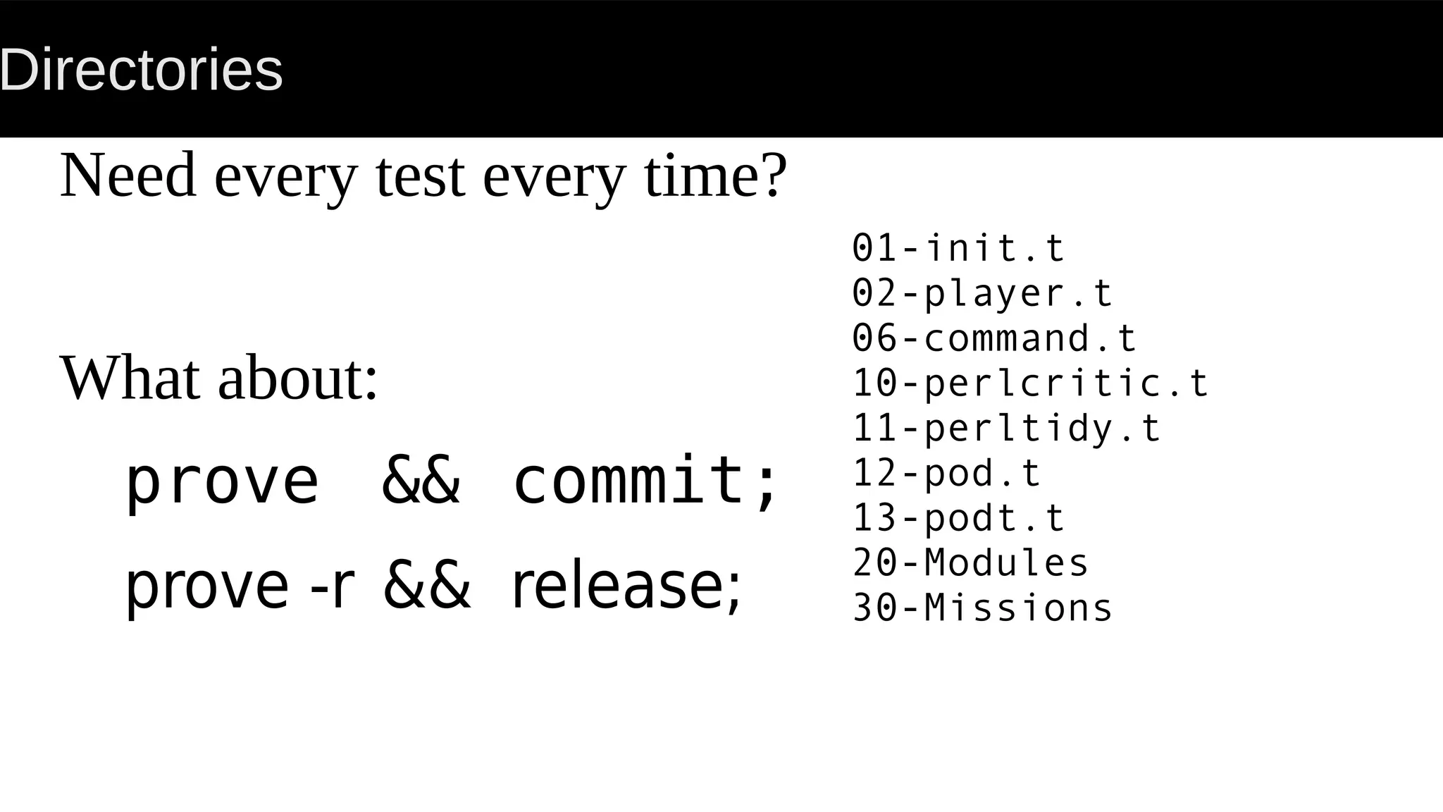 Directories
Need every test every time?
What about:
prove && commit;
prove -r && release;
01-init.t
02-player.t
06-command.t
10-perlcritic.t
11-perltidy.t
12-pod.t
13-podt.t
20-Modules
30-Missions
 