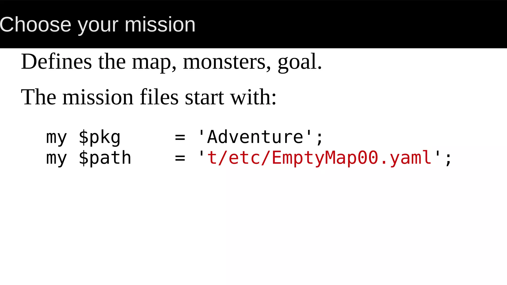 Choose your mission
Defines the map, monsters, goal.
The mission files start with:
my $pkg = 'Adventure';
my $path = 't/etc/EmptyMap00.yaml';
 