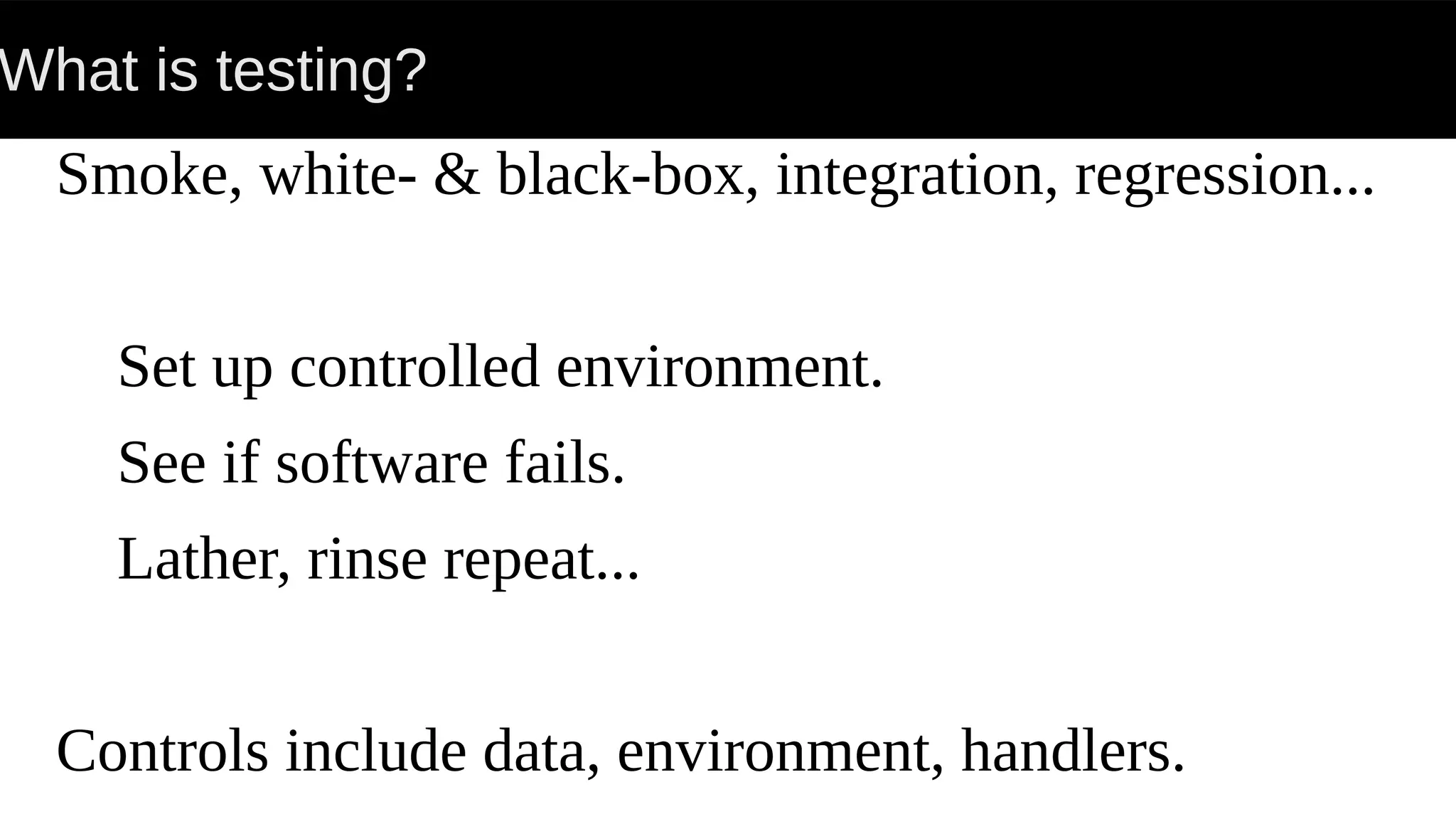 What is testing?
Smoke, white- & black-box, integration, regression...
Set up controlled environment.
See if software fails.
Lather, rinse repeat...
Controls include data, environment, handlers.
 