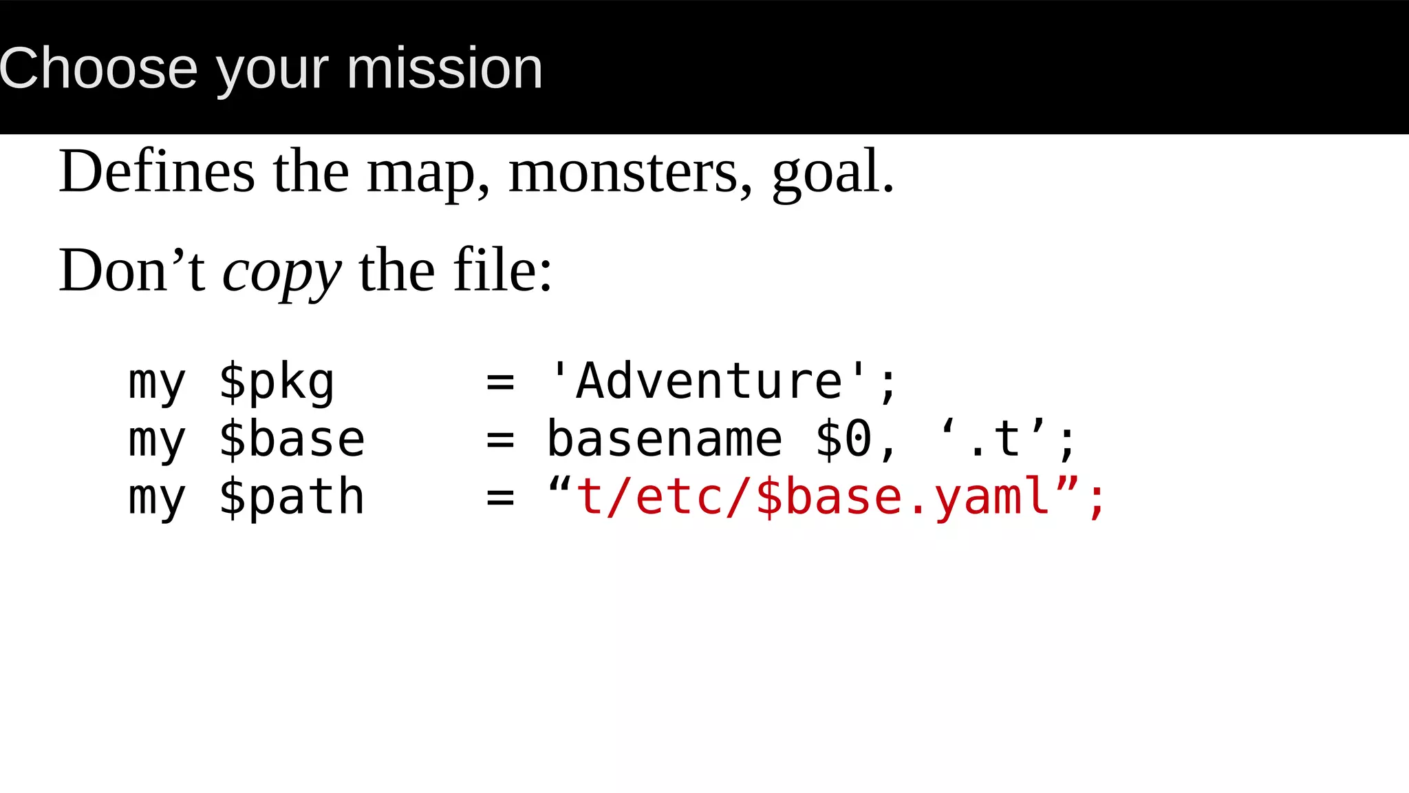 Choose your mission
Defines the map, monsters, goal.
Don’t copy the file:
my $pkg = 'Adventure';
my $base = basename $0, ‘.t’;
my $path = “t/etc/$base.yaml”;
 