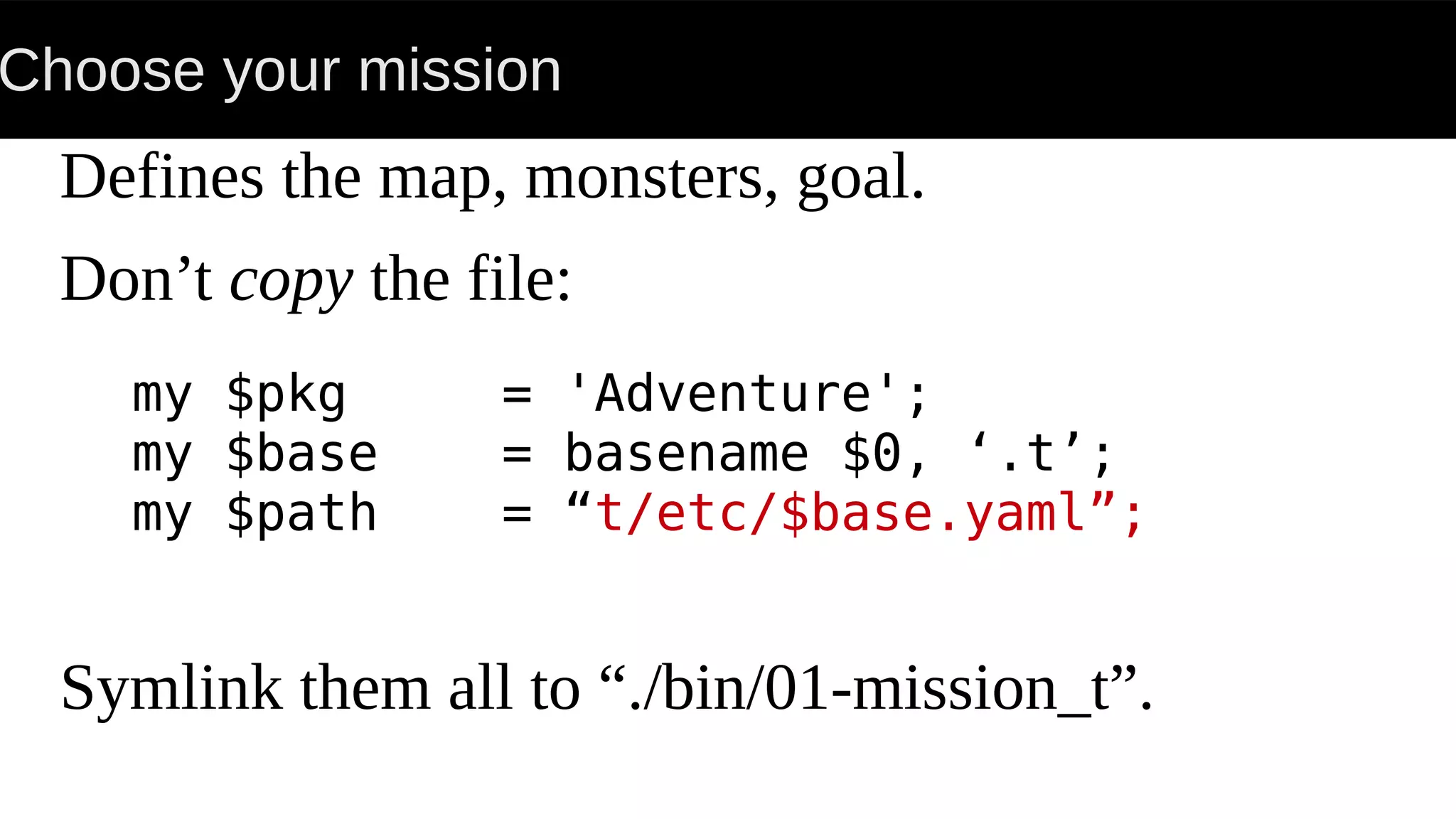 Choose your mission
Defines the map, monsters, goal.
Don’t copy the file:
Symlink them all to “./bin/01-mission_t”.
my $pkg = 'Adventure';
my $base = basename $0, ‘.t’;
my $path = “t/etc/$base.yaml”;
 