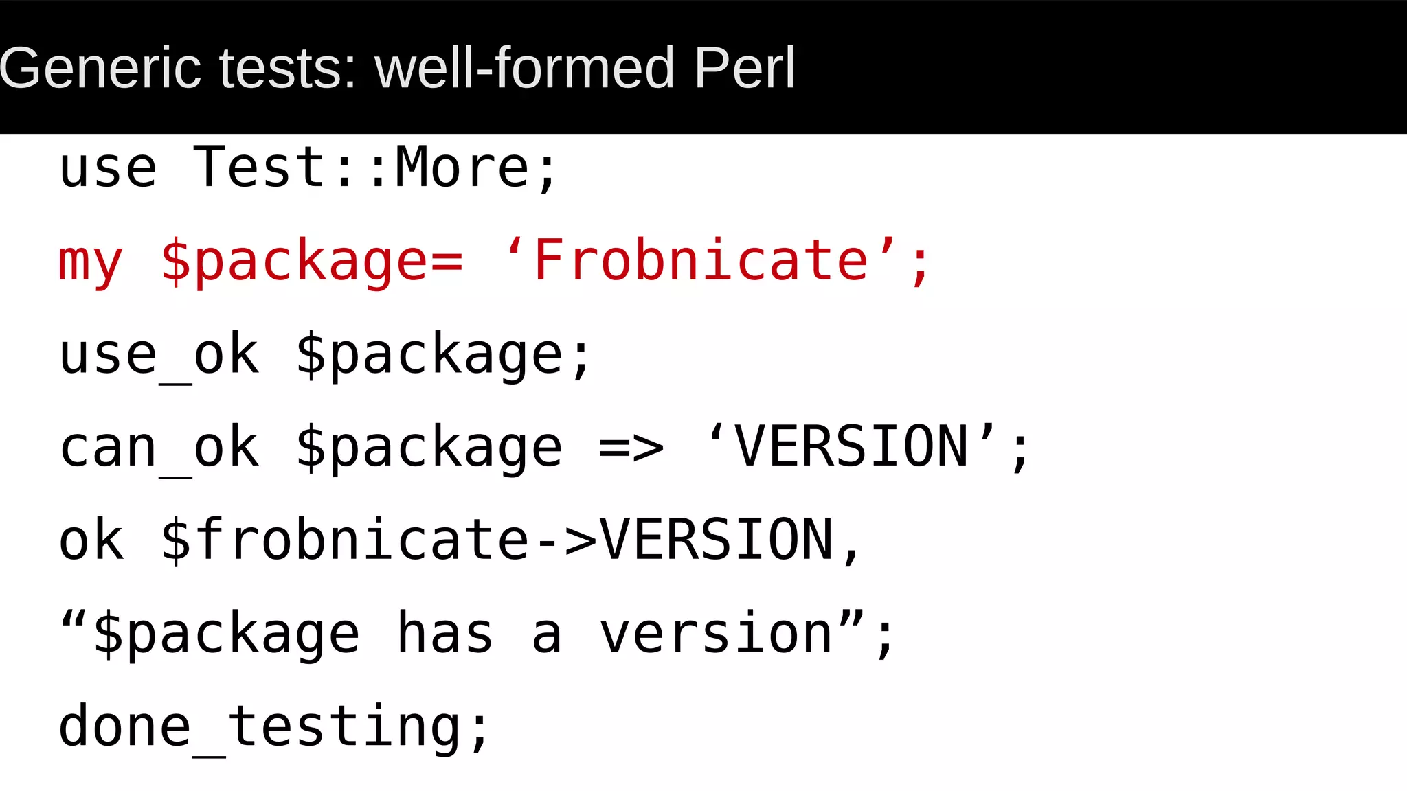Generic tests: well-formed Perl
use Test::More;
my $package= ‘Frobnicate’;
use_ok $package;
can_ok $package => ‘VERSION’;
ok $frobnicate->VERSION,
“$package has a version”;
done_testing;
 